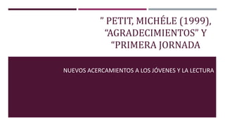 ” PETIT, MICHÉLE (1999),
“AGRADECIMIENTOS” Y
“PRIMERA JORNADA
NUEVOS ACERCAMIENTOS A LOS JÓVENES Y LA LECTURA
 