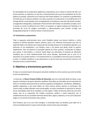 las necesidades de los empresarios (gobiernos corporativos); b) se reduce el interés del CAE, con
tal de aumentar su cobertura, en vías de un financiamiento único para los estudiantes de las Ues
públicas y privadas, coherente con la reducción del Fondo Solidario, sin cuestionar la problemática
de fondo que es el sistema crediticio y los altos aranceles en la educación; c) la modificación en la
entrega del AFI, aumentándola, pero entregándosela al estudiante y que éste elija donde estudiar,
consagrando la desigualad y ampliando el financiamiento del Estado a los planteles privados; d) en
el acceso se asume la deficiencia de la PSU y se propone un ingreso especial por Ranking en el
promedio de curso de colegios municipales y subvencionados, para intentar corregir una
desigualdad propia de un sistema injusto a nivel estructural.

1.6 Conclusiones y proyecciones.

Todo lo expuesto anteriormente tiene como finalidad realizar una lectura histórica y crítica
respecto al sistema educativo chileno reciente, tanto a las reformas estructurales que este ha
experimentado, a los efectos que la educación de mercado provoca en la sociedad en general, y en
particular en los estudiantes y sus familias, como a los planes que desde arriba se quieren
implementar. Esto nos plantea la necesidad urgente de tomar posición, comprender las lógicas
que operan a nivel político, y construir desde abajo una alternativa al proyecto de educación
neoliberal que se viene implementando hace varias décadas. Asumiendo que la crisis en la
educación no se puede resolver si no transformamos en su totalidad la estructura que la sustenta,
es decir, el modelo neoliberal, es que planteamos un eje de lucha que nos permita construir una
educación justa y transformadora.


2- Objetivos y orientaciones generales

En base a la caracterización del proyecto educativo neoliberal y de los avances que este ha tenido
es que nos planteamos:

 La lucha por un Nuevo Proyecto Público de Educación, que sea construido desde las bases, y que
apueste a derribar al proyecto educativo neoliberal. Éste debe ser entendido como la expresión de
lucha en el ámbito educacional de los sectores populares (trabajadores, estudiantes, pobladores,
pueblos originarios), y por tanto deben ser estos mismos actores quienes lo construyan. Del
mismo modo, se debe entender como emancipador, en tanto concebimos la educación al servicio
de las necesidades reales de la sociedad, y no del capital. Y debe enmarcarse dentro de una lucha
mayor, que es la superación del modelo económico, político y social imperante, por el
establecimiento de una sociedad realmente democrática, digna y soberana, en la cual la educación
juegue un rol central al promover estos valores.

Este Proyecto, que no es una mera consigna, ni contempla todos sus detalles, pues debe ser la
misma sociedad quienes lo vayan construyendo, orienta ciertos ejes principales:
 