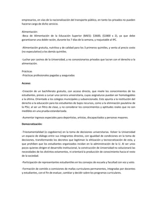 empresarios, en vías de la nacionalización del transporte público, en tanto los privados no pueden
hacerse cargo de dicho servicio.

Alimentación:
-Beca de Alimentación de la Educación Superior (BAES): $3600, ($1800 x 2), ya que debe
garantizarse una doble ración, durante los 7 días de la semana, y reajustable al IPC.

-Alimentación gratuita, nutritiva y de calidad para los 3 primeros quintiles, y venta al precio costo
(no especulativo) a los demás quintiles.

-Luchar por casinos de la Universidad, y no concesionarios privados que lucran con el derecho a la
alimentación.

Prácticas
-Prácticas profesionales pagadas y aseguradas

Acceso:

-Creación de un bachillerato gratuito, con acceso directo, que nivele los conocimientos de los
estudiantes, previo a cursar una carrera universitaria, cuyas asignaturas puedan ser homologables
a la última. Orientado a los colegios municipales y subvencionado. Esto apunta a la restitución del
derecho a la educación para los estudiantes de bajos recursos, como a la eliminación paulatina de
la PSU, al ser un filtro de clase, y no considerar los conocimientos y aptitudes reales que no son
medibles en una prueba estandarizada.

-Aumentar ingresos especiales para deportistas, artistas, discapacitados y personas mayores.

Democratización:

-Triestamentalidad (o cogobierno) en la toma de decisiones universitarias. Volver la Universidad
un espacio de diálogo entre sus integrantes directos, con igualdad de condiciones en la toma de
decisiones, transformando los decretos que legitiman la elitización y tecnocratización de esta, y
que prohíben que los estudiantes organizados incidan en la administración de la U. Al ser unos
pocos quienes dirigen el desarrollo institucional, la construcción de Universidad no solucionará las
necesidades de los distintos estamentos, ni orientará la producción de conocimiento hacia el resto
de la sociedad.

-Participación de representantes estudiantiles en los consejos de escuela y facultad con voz y voto.

-Formación de comités o comisiones de mallas curriculares permanentes, integradas por docentes
y estudiantes, con el fin de evaluar, cambiar y decidir sobre los programas curriculares.
 