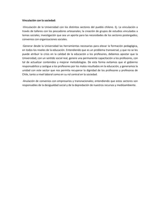 Vinculación con la sociedad:

-Vinculación de la Universidad con los distintos sectores del pueblo chileno. Ej. La vinculación a
través de talleres con los pescadores artesanales; la creación de grupos de estudios vinculados a
temas sociales; investigación que sea un aporte para las necesidades de los sectores postergados;
convenios con organizaciones sociales.

-Generar desde la Universidad las herramientas necesarias para elevar la formación pedagógica,
en todos los niveles de la educación. Entendiendo que es un problema transversal, y que no se les
puede atribuir la crisis en la calidad de la educación a los profesores, debemos apostar que la
Universidad, con un sentido social real, genere una permanente capacitación a los profesores, con
tal de actualizar contenidos y mejorar metodologías. De esta forma evitamos que el gobierno
responsabilice y castigue a los profesores por los malos resultados en la educación, y generamos la
unidad con este sector que nos permita recuperar la dignidad de los profesores y profesoras de
Chile, tanto a nivel laboral como en su rol central en la sociedad.

-Anulación de convenios con empresarios y transnacionales; entendiendo que estos sectores son
responsables de la desigualdad social y de la depredación de nuestros recursos y medioambiente.
 