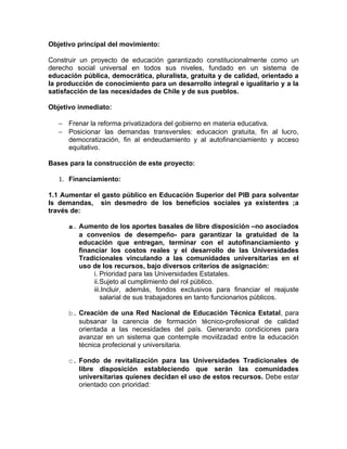 Objetivo principal del movimiento:

Construir un proyecto de educación garantizado constitucionalmente como un
derecho social universal en todos sus niveles, fundado en un sistema de
educación pública, democrática, pluralista, gratuita y de calidad, orientado a
la producción de conocimiento para un desarrollo integral e igualitario y a la
satisfacción de las necesidades de Chile y de sus pueblos.

Objetivo inmediato:

   − Frenar la reforma privatizadora del gobierno en materia educativa.
   − Posicionar las demandas transversles: educacion gratuita, fin al lucro,
     democratización, fin al endeudamiento y al autofinanciamiento y acceso
     equitativo.

Bases para la construcción de este proyecto:

   1. Financiamiento:

1.1 Aumentar el gasto público en Educación Superior del PIB para solventar
ls demandas, sin desmedro de los beneficios sociales ya existentes ;a
través de:

      a. Aumento de los aportes basales de libre disposición –no asociados
         a convenios de desempeño- para garantizar la gratuidad de la
         educación que entregan, terminar con el autofinanciamiento y
         financiar los costos reales y el desarrollo de las Universidades
         Tradicionales vinculando a las comunidades universitarias en el
         uso de los recursos, bajo diversos criterios de asignación:
              i. Prioridad para las Universidades Estatales.
              ii.Sujeto al cumplimiento del rol público.
              iii.Incluir, además, fondos exclusivos para financiar el reajuste
                 salarial de sus trabajadores en tanto funcionarios públicos.

      b. Creación de una Red Nacional de Educación Técnica Estatal, para
         subsanar la carencia de formación técnico-profesional de calidad
         orientada a las necesidades del país. Generando condiciones para
         avanzar en un sistema que contemple moviilzadad entre la educación
         técnica profecional y universitaria.

      c. Fondo de revitalización para las Universidades Tradicionales de
         libre disposición estableciendo que serán las comunidades
         universitarias quienes decidan el uso de estos recursos. Debe estar
         orientado con prioridad:
 