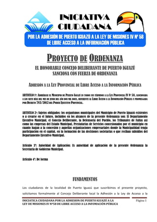 PROYECTO DE ORDENANZA
            EL HONORABLE CONCEJO DELIBERANTE DE PUERTO IGUAZÚ
                    SANCIONA CON FUERZA DE ORDENANZA

     ADHESIÓN A LA LEY PROVINCIAL DE LIBRE ACCESO A LA INFORMACIÓN PÚBLICA

ARTICULO 1º: ADHIÉRASE EL MUNICIPIO DE PUERTO IGUAZÚ EN TODOS SUS TÉRMINOS A LA LEY PROVINCIAL IV Nº 58, SANCIONADA
A LOS SIETE DÍAS DEL MES DE JUNIO DEL AÑO DOS MIL DOCE, REFERENTE AL LIBRE ACCESO A LA INFORMACIÓN PÚBLICA Y PROMULGADA
POR DECRETO 783/2012 DEL PODER EJECUTIVO PROVINCIAL.



ARTICULO 2º: Sujetos obligados: los organismos municipales del Municipio de Puerto Iguazú existentes
o a crearse en el futuro, incluidos en los alcances de la presente Ordenanza son: El Departamento
Ejecutivo Municipal, el Concejo Deliberante, la Defensoría del Pueblo, los Tribunales de Faltas así
como las empresas del Estado Municipal, Prestatarias de Servicios concesionados por el municipio en
cuanto hagan a la concesión y aquellas organizaciones empresariales donde la Municipalidad tenga
participación en el capital, en la formación de las decisiones societarias o que reciban subsidios del
Departamento Ejecutivo Municipal.


Artículo 3º: Autoridad de Aplicación: Es autoridad de aplicación de la presente Ordenanza la
Secretaría de Gobierno Municipal.


Artículo 4º: De forma




                                               FUNDAMENTOS
Los ciudadanos de la localidad de Puerto Iguazú que suscribimos el presente proyecto,
solicitamos formalmente al Concejo Deliberante local la Adhesión a la Ley de Acceso a la

INICIATICA CIUDADANA POR LA ADHESION DE PUERTO IGUAZÚ A LA                                                 Página 1
LEY DE MISIONES IV Nº58 DE LIBRE ACCESO A LA INFOMACIÓN PÚBLICA
 