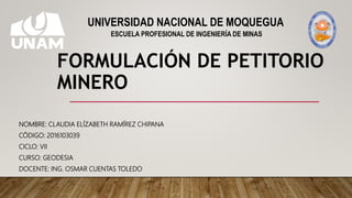 FORMULACIÓN DE PETITORIO
MINERO
NOMBRE: CLAUDIA ELÍZABETH RAMÍREZ CHIPANA
CÓDIGO: 2016103039
CICLO: VII
CURSO: GEODESIA
DOCENTE: ING. OSMAR CUENTAS TOLEDO
UNIVERSIDAD NACIONAL DE MOQUEGUA
ESCUELA PROFESIONAL DE INGENIERÍA DE MINAS
 