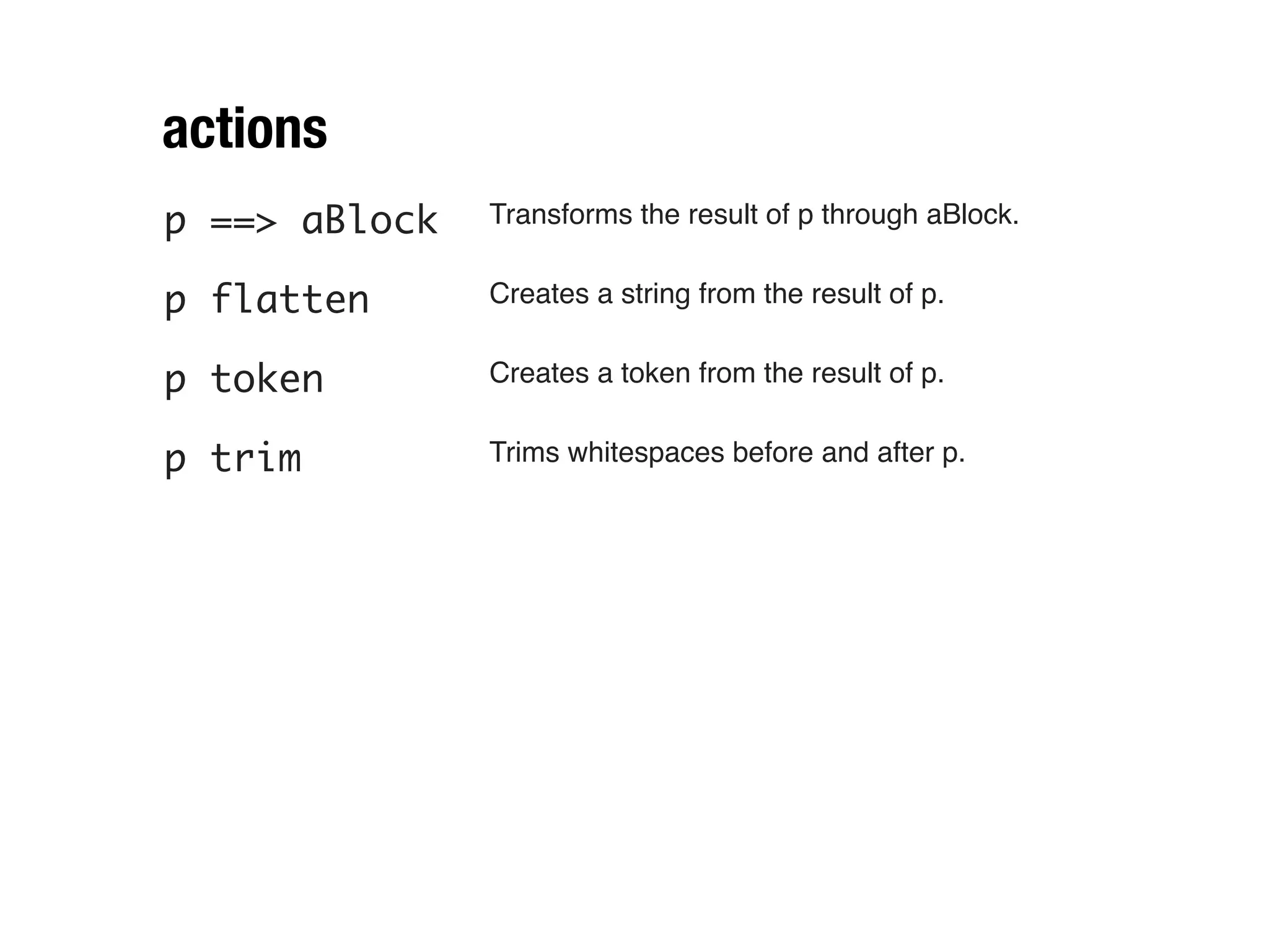 actions
p ==> aBlock   Transforms the result of p through aBlock.


p flatten      Creates a string from the result of p.


p token        Creates a token from the result of p.


p trim         Trims whitespaces before and after p.
 