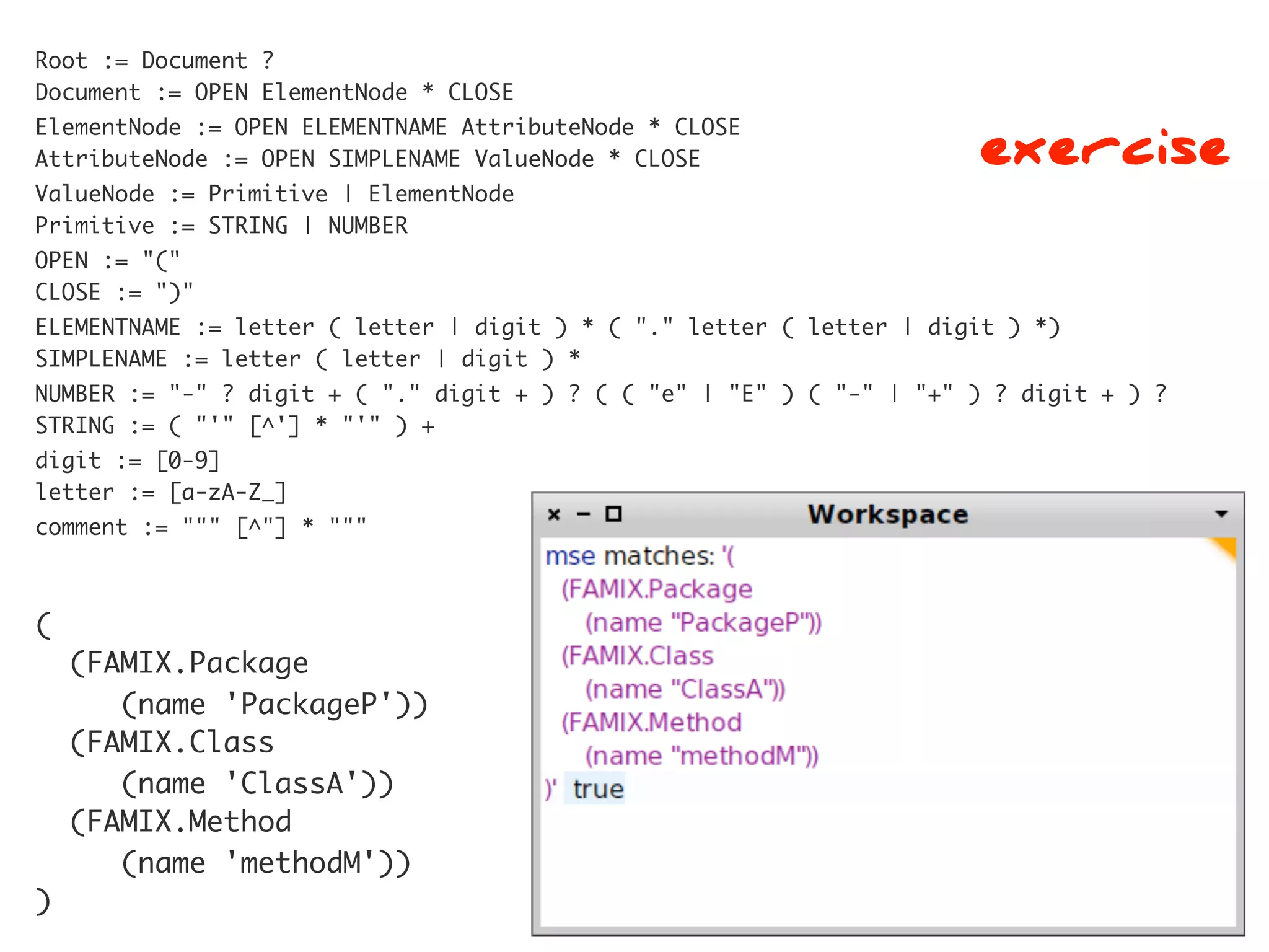 Root := Document ?
Document := OPEN ElementNode * CLOSE

                                                                      exercise
ElementNode := OPEN ELEMENTNAME AttributeNode * CLOSE
AttributeNode := OPEN SIMPLENAME ValueNode * CLOSE
ValueNode := Primitive | ElementNode
Primitive := STRING | NUMBER
OPEN := "("
CLOSE := ")"
ELEMENTNAME := letter ( letter | digit ) * ( "." letter ( letter | digit ) *)
SIMPLENAME := letter ( letter | digit ) *
NUMBER := "-" ? digit + ( "." digit + ) ? ( ( "e" | "E" ) ( "-" | "+" ) ? digit + ) ?
STRING := ( "'" [^'] * "'" ) +
digit := [0-9]
letter := [a-zA-Z_]
comment := """ [^"] * """



(
    (FAMIX.Package
       (name 'PackageP'))
    (FAMIX.Class
       (name 'ClassA'))
    (FAMIX.Method
       (name 'methodM'))
)
 