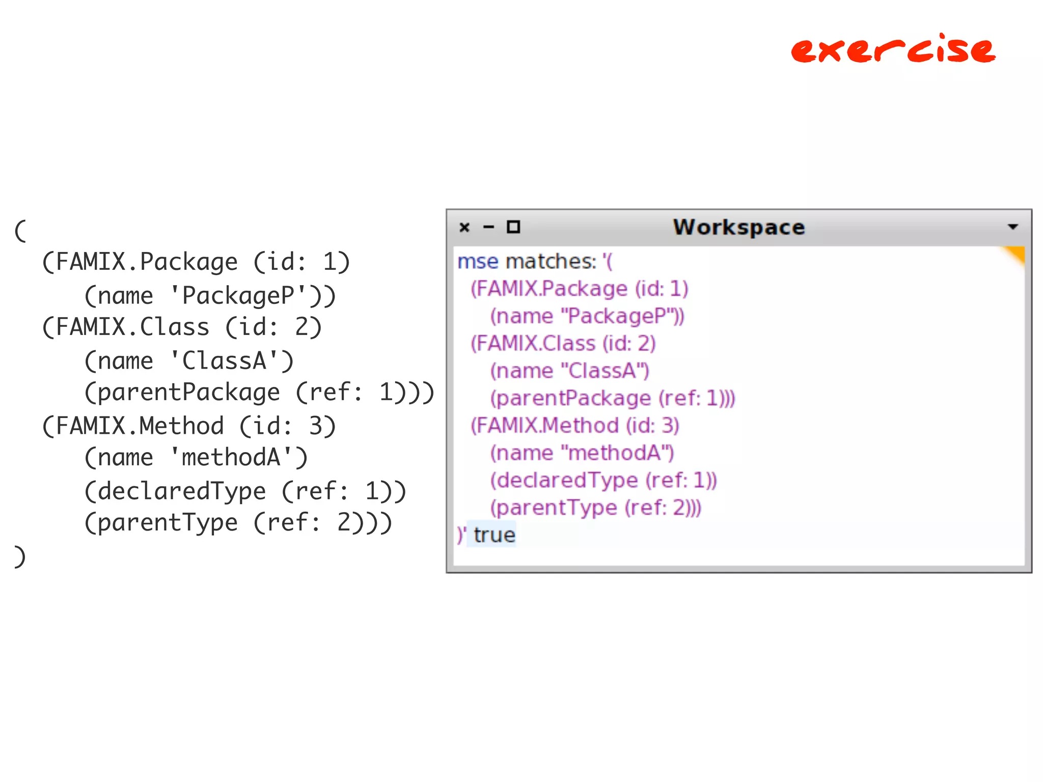 exercise


(
    (FAMIX.Package (id: 1)
       (name 'PackageP'))
    (FAMIX.Class (id: 2)
       (name 'ClassA')
       (parentPackage (ref: 1)))
    (FAMIX.Method (id: 3)
       (name 'methodA')
       (declaredType (ref: 1))
       (parentType (ref: 2)))
)
 