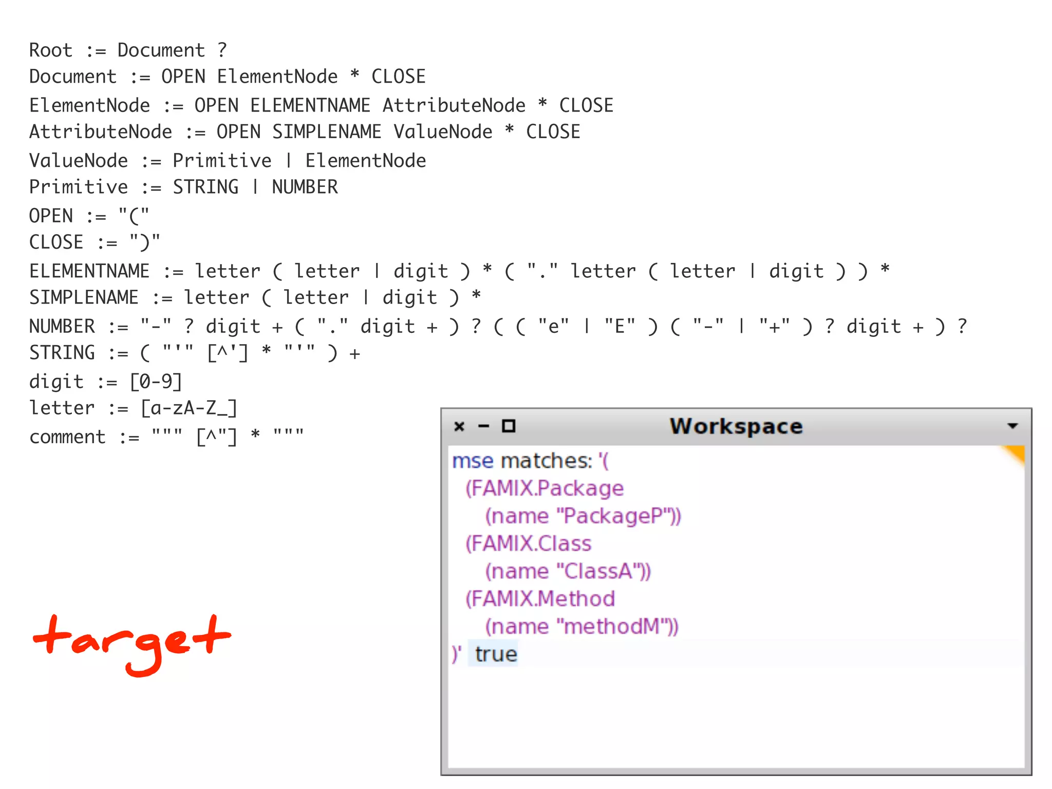 Root := Document ?
Document := OPEN ElementNode * CLOSE
ElementNode := OPEN ELEMENTNAME AttributeNode * CLOSE
AttributeNode := OPEN SIMPLENAME ValueNode * CLOSE
ValueNode := Primitive | ElementNode
Primitive := STRING | NUMBER
OPEN := "("
CLOSE := ")"
ELEMENTNAME := letter ( letter | digit ) * ( "." letter ( letter | digit ) ) *
SIMPLENAME := letter ( letter | digit ) *
NUMBER := "-" ? digit + ( "." digit + ) ? ( ( "e" | "E" ) ( "-" | "+" ) ? digit + ) ?
STRING := ( "'" [^'] * "'" ) +
digit := [0-9]
letter := [a-zA-Z_]
comment := """ [^"] * """




target
 