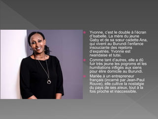  Yvonne, c’est le double à l’écran
d’Isabelle. La mère du jeune
Gaby et de sa sœur cadette Ana,
qui vivent au Burundi l’enfance
insouciante des rejetons
d’expatriés. Yvonne est
rwandaise et tutsi.
 Comme tant d’autres, elle a dû
fuir très jeune les pogroms et les
humiliations infligés aux siens
pour élire domicile au Burundi.
 Mariée à un entrepreneur
français (incarné par Jean-Paul
Rouve), elle cultive la nostalgie
du pays de ses aïeux, tout à la
fois proche et inaccessible.
 
