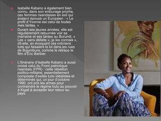  Isabelle Kabano a également bien
connu, dans son entourage proche,
ces femmes rwandaises en exil qui
avaient épousé un Européen : « Le
profil d’Yvonne est celui de toutes
mes tantes. »
 Durant ses jeunes années, elle est
régulièrement retournée voir sa
marraine et ses tantes au Burundi. «
Les « sans défaite », je les connais »,
dit-elle, en évoquant ces miliciens
tutsi qui faisaient la loi dans les rues
de Bujumbura, comme le retrace le
film d’Éric Barbier.
 L’itinéraire d’Isabelle Kabano a aussi
croisé celui du Front patriotique
rwandais (FPR) : cette rébellion
politico-militaire, essentiellement
composée d’exilés tutsi idéalistes et
déterminés qui, un jour d’octobre
1990, ont pris les armes pour
contraindre le régime hutu au pouvoir
à Kigali à accepter leur retour au
pays.
 