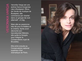 Veronika Varga est une
actrice franco-hongroise
née à Budapest. Élève
de l’école de musique de
Budapest, elle
commence par chanter
dans un groupe de rock
alternatif : A Cég.
Mais elle se passionne
très tôt pour le théâtre et
le cinéma. Après avoir
décroché son
baccalauréat littéraire,
elle quitte la Hongrie
pour intégrer le
Conservatoire royal de
Bruxelles.
Elle entre ensuite au
Conservatoire national
supérieur d'art
dramatique de Paris.
 