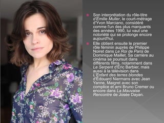  Son interprétation du rôle-titre
d’Émilie Muller, le court-métrage
d'Yvon Marciano, considéré
comme l'un des plus marquants
des années 1990, lui vaut une
notoriété qui se prolonge encore
aujourd'hui.
 Elle obtient ensuite le premier
rôle féminin auprès de Philippe
Noiret dans Le Roi de Paris de
Dominique Maillet. Sa carrière au
cinéma se poursuit dans
différents films, notamment dans
Le Serpent d'Éric Barbier, mais
aussi à la télévision dans
L'Enfant des terres blondes
d'Édouard Niermans avec Jean
Yanne, Maigret avec son
complice et ami Bruno Cremer ou
encore dans La Mauvaise
Rencontre de Josée Dayan.
 