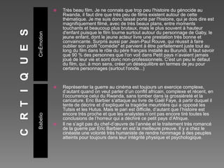 CinÉmotion
Babelio
 Très beau film. Je ne connais que trop peu l'histoire du génocide au
Rwanda, il faut dire que très peu de films existent autour de cette
thématique. Je me suis donc laissé porté par l'histoire, qui je dois dire est
magnifiquement filmé, avec de très beaux plans, entre moments
touchants et beaucoup plus brutaux, mais le plus souvent à hauteur
d'enfant puisque le film tourne surtout autour du personnage de Gaby, le
jeune enfant, dont le jeune acteur livre une prestation très bonne et
convaincante. Surpris aussi par Jean-Paul Rouve, qui réussit à faire
oublier son profil "comédie" et parvient à être parfaitement juste tout au
long du film dans le rôle du père français installé au Burundi. Il faut savoir
que 90 % des personnes que l'on voit dans Petit pays n’avaient jamais
joué de leur vie et sont donc non-professionnels. C'est un peu le défaut
du film, qui, à mon sens, créer un déséquilibre en termes de jeu pour
certains personnages (surtout l'oncle...)
 Représenter la guerre au cinéma est toujours un exercice complexe,
d’autant quand on veut parler d’un conflit africain, complexe et récent, en
l’occurrence celui du Rwanda, sans tomber dans la grossièreté et la
caricature. Eric Barbier s’attaque au livre de Gaël Faye, à partir duquel il
tente de décrire et d’expliquer la tragédie meurtrière qui a opposé les
Tutsis et les Hutus. Mais le pari est difficile, d’autant que l’histoire est
encore très proche et que les analystes n’ont pas encore tiré toutes les
conclusions de l’horreur qui a déchiré ce petit pays d’Afrique.
 Il ne s’agit pas du chef-d’œuvre de l’année et le traitement très romancé
de la guerre par Eric Barbier en est la meilleure preuve. Il y a chez le
cinéaste une volonté très humaniste de rendre hommage à des peuples
atteints pour toujours dans leur intégrité physique et psychologique.
 