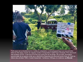 Petit pays est probablement la meilleure adaptation cinématographique qui pouvait être
faite du très beau roman du rappeur auteur-compositeur Gaël Faye (Grasset, Prix Goncourt
des lycéens 2016). C’est tout à la fois son point fort et sa limite. De ce récit, évocation
personnelle de la guerre civile qui a déchiré le Rwanda et le Burundi entre Hutu et Tutsi au
début des années 1990, il reste l’essentiel : l’enfance, l’Afrique, la violence. Le Monde
 