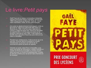  Gaël Faye est un auteur-compositeur-interprète,
rappeur et écrivain franco-rwandais, né le 6 août
1982 à Bujumbura au Burundi. Il est né d'une
mère rwandaise, tutsie, et d'un père français.
 A la suite du déclenchement de la guerre civile au
Burundi en 1993 et du génocide des Tutsis au
Rwanda en 1994, il fuit son pays natal pour la
France, à l'âge de treize ans. Inscrit sur les listes
de rapatriement, il arrive avec sa soeur sur le
territoire national en avril 1995 ; il est d'abord en
famille d'accueil près d'Oyonnax puis retrouve sa
mère à Versailles.
 Pendant son adolescence, il découvre le rap et le
hip-hop. Il trouve dans la musique un moyen
d'extérioriser sa douleur de l’exil et de se
reconstruire après sa perte de repères.
 Il étudie au lycée Jules-Ferry à Versailles, puis,
dans une école de commerce, il obtient ensuite un
master de finance et travaille à Londres durant
deux ans pour un fonds d'investissement. Il quitte
la cité de Londres pour se lancer dans l'écriture et
la musique.
 