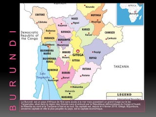 Le Burundi est un pays d'Afrique de l'Est sans accès à la mer mais possédant un grand rivage sur le lac
Tanganyika, situé dans la région des Grands Lacs et entouré par la République démocratique du Congo à l'ouest,
le Rwanda au nord et la Tanzanie à l'est et au sud. Sa capitale est, depuis le 4 février 2019, Gitega. Bujumbura,
ancienne capitale et ville la plus peuplée du pays, est la capitale économique.
 