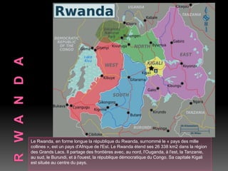 Le Rwanda, en forme longue la république du Rwanda, surnommé le « pays des mille
collines », est un pays d'Afrique de l'Est. Le Rwanda étend ses 26 338 km2 dans la région
des Grands Lacs. Il partage des frontières avec, au nord, l'Ouganda, à l'est, la Tanzanie,
au sud, le Burundi, et à l'ouest, la république démocratique du Congo. Sa capitale Kigali
est située au centre du pays.
 