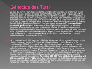  Le soir du 6 avril 1994, les présidents rwandais et burundais, le chef d'état-major
rwandais et une dizaine d'autres personnalités, meurent, avec l'équipage de trois
Français, dans un attentat visant l'avion présidentiel rwandais. Dès le lendemain, la
première ministre, Agathe Uwilingiyimana, et d'autres personnalités politiques hutu
démocrates sont assassinées. Dix militaires belges de la Mission des Nations unies
(Minuar), qui étaient chargés de la protection de Mme Uwilingiyimana et qui ont été
arrêtés par la garde présidentielle, sont peu après assassinés . Simultanément
débute le génocide des Tutsi dans plusieurs provinces du pays. La mort du
président Habyarimana est donc considérée comme le fait initial du génocide
rwandais. Le gouvernement intérimaire rwandais, constitué quelques jours plus tard
sous l'égide de l'Ambassade de France à Kigali, conduit le génocide à l'intérieur du
pays et la guerre contre l'armée du FPR, Front Patriotique rwandais constitué
essentiellement par des exilés Tutsi.
 Le gouvernement intérimaire est dirigé par le premier ministre Jean Kambanda, qui
plaida coupable devant le Tribunal pénal international pour le Rwanda et fut
condamné en 1998 à la prison à vie pour crime de génocide, entente en vue de
commettre le génocide et crime contre l'humanité . Le « cerveau » du génocide,
selon le procureur du Tribunal pénal international pour le Rwanda et de nombreux
observateurs, serait le colonel Théoneste Bagosora, condamné à 35 ans de prison
en 2011, membre de l'Akazu groupe de personnes gravitant autour de la famille
Habyarimana et désignant ainsi le noyau dur qui, selon de nombreux témoins
rwandais, a inspiré ce génocide. Au moins 800 000 Tutsi et Hutu démocrates ont
été massacrés selon l'ONU, plus d'un million selon les autorités rwandaises et plus
encore selon certains auteurs, qui font remarquer que la déclaration d'état-civil à la
naissance n'était pas obligatoire au Rwanda.
 