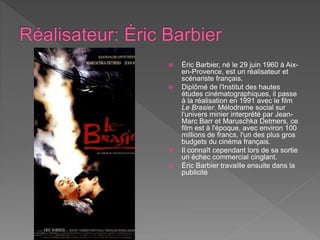  Éric Barbier, né le 29 juin 1960 à Aix-
en-Provence, est un réalisateur et
scénariste français.
 Diplômé de l'Institut des hautes
études cinématographiques, il passe
à la réalisation en 1991 avec le film
Le Brasier. Mélodrame social sur
l'univers minier interprété par Jean-
Marc Barr et Maruschka Detmers, ce
film est à l'époque, avec environ 100
millions de francs, l'un des plus gros
budgets du cinéma français.
 Il connaît cependant lors de sa sortie
un échec commercial cinglant.
 Éric Barbier travaille ensuite dans la
publicité
 