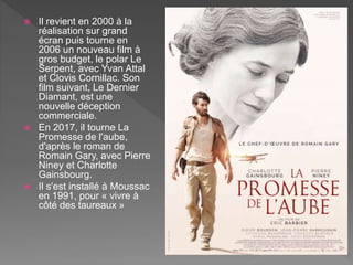  Il revient en 2000 à la
réalisation sur grand
écran puis tourne en
2006 un nouveau film à
gros budget, le polar Le
Serpent, avec Yvan Attal
et Clovis Cornillac. Son
film suivant, Le Dernier
Diamant, est une
nouvelle déception
commerciale.
 En 2017, il tourne La
Promesse de l'aube,
d'après le roman de
Romain Gary, avec Pierre
Niney et Charlotte
Gainsbourg.
 Il s'est installé à Moussac
en 1991, pour « vivre à
côté des taureaux »
 