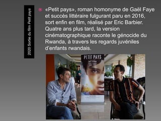 2020
Sortie
du
film
Petit
pays
 «Petit pays», roman homonyme de Gaël Faye
et succès littéraire fulgurant paru en 2016,
sort enfin en film, réalisé par Eric Barbier.
Quatre ans plus tard, la version
cinématographique raconte le génocide du
Rwanda, à travers les regards juvéniles
d’enfants rwandais.
 