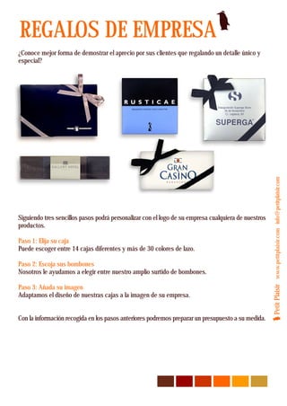 REGALOS DE EMPRESA
¿Conoce mejor forma de demostrar el aprecio por sus clientes que regalando un detalle único y
especial?




                                                                                                     Petit Plaisir www.petitplaisir.com info@petitplaisir.com
Siguiendo tres sencillos pasos podrá personalizar con el logo de su empresa cualquiera de nuestros
productos.

Paso 1: Elija su caja
Puede escoger entre 14 cajas diferentes y más de 30 colores de lazo.

Paso 2: Escoja sus bombones
Nosotros le ayudamos a elegir entre nuestro amplio surtido de bombones.

Paso 3: Añada su imagen
Adaptamos el diseño de nuestras cajas a la imagen de su empresa.


Con la información recogida en los pasos anteriores podremos preparar un presupuesto a su medida.
 