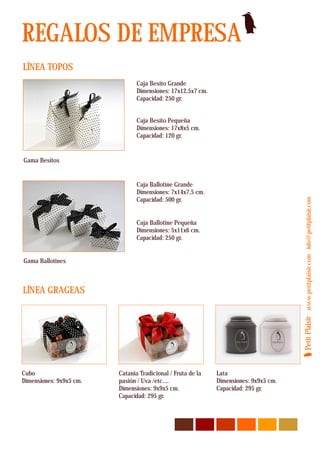REGALOS DE EMPRESA
LÍNEA TOPOS
                                Caja Besito Grande
                                Dimensiones: 17x12,5x7 cm.
                                Capacidad: 250 gr.


                                Caja Besito Pequeña
                                Dimensiones: 17x8x5 cm.
                                Capacidad: 120 gr.


Gama Besitos


                                Caja Ballotine Grande
                                Dimensiones: 7x14x7,5 cm.
                                Capacidad: 500 gr.




                                                                                      Petit Plaisir www.petitplaisir.com info@petitplaisir.com
                                Caja Ballotine Pequeña
                                Dimensiones: 5x11x6 cm.
                                Capacidad: 250 gr.


Gama Ballotines



LÍNEA GRAGEAS




Cubo                     Catania Tradicional / Fruta de la   Lata
Dimensiones: 9x9x5 cm.   pasión / Uva /etc....               Dimensiones: 9x9x5 cm.
                         Dimensiones: 9x9x5 cm.              Capacidad: 295 gr.
                         Capacidad: 295 gr.
 