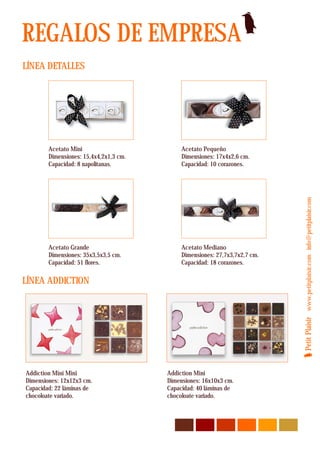 REGALOS DE EMPRESA
LÍNEA DETALLES




        Acetato Mini                         Acetato Pequeño
        Dimensiones: 15,4x4,2x1,3 cm.        Dimensiones: 17x4x2,6 cm.
        Capacidad: 8 napolitanas.            Capacidad: 10 corazones.




                                                                             Petit Plaisir www.petitplaisir.com info@petitplaisir.com
        Acetato Grande                       Acetato Mediano
        Dimensiones: 35x3,5x3,5 cm.          Dimensiones: 27,7x3,7x2,7 cm.
        Capacidad: 51 flores.                Capacidad: 18 corazones.

LÍNEA ADDICTION




Addiction Mini Mini                     Addiction Mini
Dimensiones: 12x12x3 cm.                Dimensiones: 16x10x3 cm.
Capacidad: 22 láminas de                Capacidad: 40 láminas de
chocoloate variado.                     chocoloate variado.
 