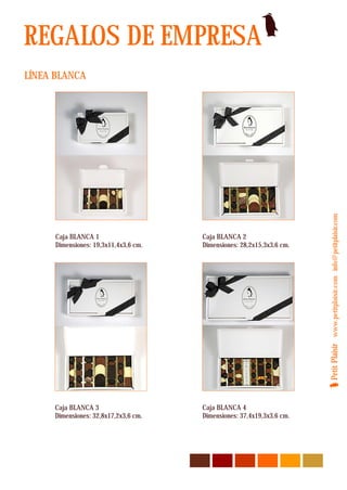 REGALOS DE EMPRESA
LÍNEA BLANCA




                                                                        Petit Plaisir www.petitplaisir.com info@petitplaisir.com
      Caja BLANCA 1                    Caja BLANCA 2
      Dimensiones: 19,3x11,4x3,6 cm.   Dimensiones: 28,2x15,3x3,6 cm.




     Caja BLANCA 3                     Caja BLANCA 4
     Dimensiones: 32,8x17,2x3,6 cm.    Dimensiones: 37,4x19,3x3,6 cm.
 
