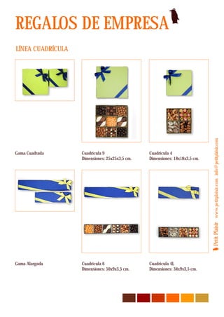 REGALOS DE EMPRESA
LÍNEA CUADRÍCULA




                                                                             Petit Plaisir www.petitplaisir.com info@petitplaisir.com
Gama Cuadrada      Cuadrícula 9                 Cuadrícula 4
                   Dimensiones: 25x25x3,5 cm.   Dimensiones: 18x18x3,5 cm.




Gama Alargada      Cuadrícula 6                 Cuadrícula 4L
                   Dimensiones: 50x9x3,5 cm.    Dimensiones: 34x9x3,5 cm.
 