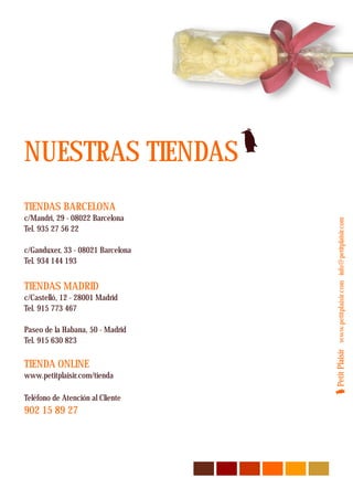 NUESTRAS TIENDAS
TIENDAS BARCELONA
c/Mandri, 29 - 08022 Barcelona




                                   Petit Plaisir www.petitplaisir.com info@petitplaisir.com
Tel. 935 27 56 22

c/Ganduxer, 33 - 08021 Barcelona
Tel. 934 144 193


TIENDAS MADRID
c/Castelló, 12 - 28001 Madrid
Tel. 915 773 467

Paseo de la Habana, 50 - Madrid
Tel. 915 630 823

TIENDA ONLINE
www.petitplaisir.com/tienda

Teléfono de Atención al Cliente
902 15 89 27
 