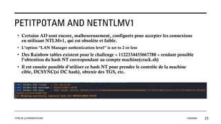 PETITPOTAM AND NETNTLMV1
TITRE DE LA PRÉSENTATION 11/02/20XX 15
• Certains AD sont encore, malheureusement, configurés pour accepter les connexions
en utilisant NTLMv1, qui est obsolète et faible.
• L’option "LAN Manager authentication level" is set to 2 or less
• Des Rainbow tables existent pour le challenge « 1122334455667788 » rendant possible
l’obtention du hash NT correspondant au compte machine(crack.sh)
• Il est ensuite possible d’utiliser ce hash NT pour prendre le contrôle de la machine
cible, DCSYNC(si DC hash), obtenir des TGS, etc.
 