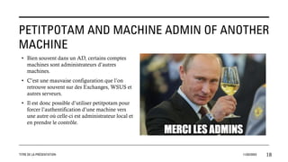 PETITPOTAM AND MACHINE ADMIN OF ANOTHER
MACHINE
TITRE DE LA PRÉSENTATION 11/02/20XX 18
• Bien souvent dans un AD, certains comptes
machines sont administrateurs d’autres
machines.
• C’est une mauvaise configuration que l’on
retrouve souvent sur des Exchanges, WSUS et
autres serveurs.
• Il est donc possible d’utiliser petitpotam pour
forcer l’authentification d’une machine vers
une autre où celle-ci est administrateur local et
en prendre le contrôle.
 