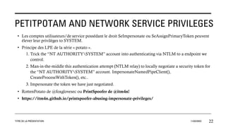 PETITPOTAM AND NETWORK SERVICE PRIVILEGES
TITRE DE LA PRÉSENTATION 11/02/20XX 22
• Les comptes utilisateurs/de service possédant le droit SeImpersonate ou SeAssignPrimaryToken peuvent
élever leur privilèges to SYSTEM.
• Principe des LPE de la série « potato ».
1. Trick the “NT AUTHORITYSYSTEM” account into authenticating via NTLM to a endpoint we
control.
2. Man-in-the-middle this authentication attempt (NTLM relay) to locally negotiate a security token for
the “NT AUTHORITYSYSTEM” account. ImpersonateNamedPipeClient(),
CreateProcessWithToken(), etc..
3. Impersonate the token we have just negotiated.
• RottenPotato de @foxglovesec ou PrintSpoofer de @itm4n!
• https://itm4n.github.io/printspoofer-abusing-impersonate-privileges/
 