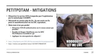PETITPOTAM - MITIGATIONS
• Désactiver le service EFS n’empeche pas l’exploitation
par le named pipe LSARPC
• Microsoft ne sortira plus de fix, ils ont sortis un fix
pour le unauthenticated sur les DC cependant.
• Mais tout n’est pas perdu!
• Désactiver NTLM authentication sur le reseau autant que
possible!
• Possible de bloquer PetitPotam avec les RPC
FILTER(merci GentilKiwi :p)!
• Appliquer les micropatchs de @0patch !
• https://blog.0patch.com/2021/08/free-micropatches-for-petitpotam.html
• https://twitter.com/gentilkiwi/status/1421949715986403329
TITRE DE LA PRÉSENTATION 11/02/20XX 27
 