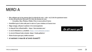 MERCI A
• Mes collègues qui m’ont soutenu dans la recherche de cette « vuln » où j’ai du lire quasiment toutes
les docs des protocoles Microsoft ☺ et faire des dizaines de tests
• Grenadine, Skar, Plissken, Didakt, Pixis et encore pleins d’autres
• GentilKiwi qui m’a bien aidé pour le code en C pour windows et d’autres trucs
• Mpgn @mpgn_x64 pour le podcast et les encouragements
• Le blog de Pixis @HackAndDo : https://beta.hackndo.com/
• Le site de Shutdown @_nwodtuhs : https://www.thehacker.recipes/
• Le site de Clément Labro @itm4n : https://itm4n.github.io/
• Pleins d’autres gens que j’oublie surement
• et surtout à vous de m’avoir écouté!!!
TITRE DE LA PRÉSENTATION 11/02/20XX 28
 