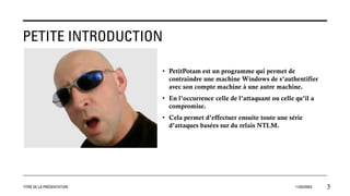 PETITE INTRODUCTION
• PetitPotam est un programme qui permet de
contraindre une machine Windows de s’authentifier
avec son compte machine à une autre machine.
• En l’occurrence celle de l’attaquant ou celle qu’il a
compromise.
• Cela permet d’effectuer ensuite toute une série
d’attaques basées sur du relais NTLM.
TITRE DE LA PRÉSENTATION 11/02/20XX 3
 