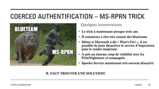 COERCED AUTHENTIFICATION – MS-RPRN TRICK
Quelques inconveniants
• Le trick à maintenant presque trois ans
• Il commence a être très connus des blueteams
• Même si Microsoft à dit « Won’t Fix! », il est
possible de juste désactiver le service d’impression
pour le rendre inopérant.
• A pris un énorme coup de visibilité avec les
PrintNightmare et compagnie.
• Spooler Service maintenant très souvent désactivé
TITRE DE LA PRÉSENTATION 11/02/20XX 9
IL FAUT TROUVER UNE SOLUTION!
 