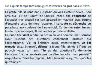 La petite fille se rend dans le jardin du vieil aviateur devenu son
ami. Sur l'air de "Boum" de Charles Trenet, elle s'approche de
l'aviateur très occupé sur son appareil en mauvais état. Surpris
d'entendre cette dernière l'appeler, il sursaute et déclenche un
parachute aux couleurs de l'arc-en-ciel. Ce dernier retombe sur
les deux personnages, illuminant les yeux de la fillette.
La jeune fille vient rendre un dessin au vieil homme, mais semble
avoir surtout des questions concernant l'histoire qui
l'accompagne. "J'ai lu l'histoire aussi, attentivement. Je l'ai
trouvée assez étrange", débute la jeune fille, gênée à l'idée de
pouvoir vexer son ami. "Tu as des questions?", demande
l'aviateur. "Je ne voudrais pas paraître impolie mais puis-je?"
risque-t-elle. "Paraître impolie ! Mais bien sûr vas-y, c'est quoi tes
questions ?"
Dis à quels temps sont conjugués les verbes en gras dans le texte.
 
