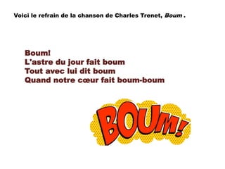 Boum!
L'astre du jour fait boum
Tout avec lui dit boum
Quand notre cœur fait boum-boum
Voici le refrain de la chanson de Charles Trenet, Boum .
 