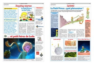 Le Journal des Enfants
Jeudi 19 juin 2014
Zapping expressZapping expressZapping express
2
n Le Petit Prince a été nommé
ambassadeur virtuel de
l’Organisation des Nations
unies (chargée d’assurer la
paix dans le monde).
Le 28 mars, la bibliothèque
publique de New York (États­
Unis) a même organisé « The
Little Prince’s Day », la
Journée du Petit Prince.
n Le Petit Prince est aussi
l’ambassadeur du plus gros
hôpital pour enfants
d’Amérique du Sud : l’hôpital
Pequeño Príncipe au Brésil.
n La force de l’imaginaire
incarné par Le Petit Prince,
est une arme pour lutter
contre la maladie et la
souffrance. En France aussi,
plusieurs associations utilisent
l’image et les valeurs
universelles du Petit Prince
pour venir en aide aux enfants
malades ou améliorer leur
bien­être (lire page 10).
n Le Petit Prince a son musée
à Hakone au Japon (Asie), avec
une statue qui le représente
debout sur l’astéroïde B612.
n Il existe plus de 400
produits dérivés du Petit
Prince. LEGO, le fabricant de
briques, envisage de créer une
version à son image. On peut
voter pour ce projet jusqu’au
30 avril 2015 sur le site :
https ://ideas.lego.com/
projects/50323
n Enfin, Le Petit Prince a son
site Internet et son compte
Facebook qui réunit 8 millions
de fans à travers le monde !
www.lepetitprince.com
Partout !
Pas une année ne passe
sans qu’on parle du Petit
Prince ou de son auteur
Antoine de Saint­Exupéry.
En 2013, on fêtait les 70
ans du célèbre conte, pu­
blié en 1943.
Cette année, on célèbre
les 70 ans de la mort d’An­
toine de Saint­Exupéry,
disparu en vol en Méditer­
ranée, le 31 juillet 1944.
On fête aussi l’ouverture
du 1er parc aérien du mon­
de à l’image du Petit Prin­
ce.
En octobre 2015, le 1erfilm
d’animation en 3D sortira
au cinéma, avec la voix de 
l’actrice Marion Cotillard.
En attendant un autre film
qui serait déjà en prépara­
tion sur l’écrivain...
On le voit : on n’a pas fini
de parler de « Saint­Ex » et
de son héros !
Le Petit Prince,
roi de l’info...
(Dessin Christian Maucler)
L’édito d’Anne Ducellier
1492 : la 1ère météorite conservée
au monde tombe à Ungersheim, en
Alsace, creusant un formidable
cratère. C’est là que revient le Petit
Prince le 1er juillet 2014 ! Tout son
univers est réuni dans un parc de
24 hectares, le premier au monde à
l’image du héros de Saint­Exupéry.
Et maintenant le parc !
Le parc compte 31 attractions,
deux ballons captifs, un bar aérien,
trois salles de cinéma, un labyrinthe
géant, des animaux (renards,
moutons, papillons…). Il fallait bien
cela pour expérimenter le vol en
avion, le voyage de planète en
planète, les animaux et les fleurs…
Des thèmes si chers au Petit Prince
et à son illustre auteur, héros de
l’aviation, disparu il y a 70 ans.
... et petit héros de Ludo
Depuis 2010, Le Petit Prince est le héros d’une série animée française, produite avec Method Animation. Elle est diffusée en
exclusivité en France dans Ludo sur France 3, et dans plus d’une centaine de pays. Les prochaines aventures du Petit Prince,
avec la contribution des enfants du monde entier, sera diffusée sur France 3 à l’automne 2014. (© France 3)
Le Journal des Enfants
Jeudi 19 juin 2014
SpécialSpécialSpécial
3
LePetitPrincevientdel’astéroïdeB612.C’est
une planète «à peine plus grande qu’une mai­
son» est­il écrit dans le conte. Une statue du
héros sur sa planète se dresse à l’entrée du
Parc du Petit Prince. Elle trône au milieu d’un
cratère,symboledela1èremétéoriteconservée
aumonde,tombéeen1492àUngersheim.
L’astéroïde B612
Chiffres
n Le conte de
Saint­Exupéry fait
partie des 3 livres
les plus connus au
monde. C’est le
livre non religieux
le plus vendu sur
la planète :
150 millions
d’exemplaires !
n Il a été traduit
en plus de 275
langues. Il existe
aussi en langue
régionale : breton,
alsacien…
n On compte
aujourd’hui plus
de 1300 éditions
et 400 millions de
lecteurs.
Le Petit Prince : quel phénomène !
« Le Petit Prince » est un ré­
cit aux dialogues simples qui
mêle la fantaisie, la poésie et
la philosophie [réflexions sur
la place de l’Homme dans le
monde].
Il parle d’amour et d’amitié,
de paix, de tolérance, de
protection de l’enfance, de
sauvegarde de la planète,
d’échange culturel, du droit
à l’éducation… Des thèmes
universels.
n PetIt Prince,
qui es­tu ?
Bienavantd’écrirececonte,
Antoine de Saint­Exupéry
dessinait partout ce garçon
blond à l’écharpe dorée,
mais aussi le renard, le ser­
pent… Il se serait inspiré de
lui­même et de son petit
frère François, mort de ma­
ladie en 1917 à 14 ans.
François avait dit à Antoine :
« Le corps, ce n’est qu’une
vieille écorce », image repri­
se par le Petit Prince pour
soulager la peine de l’avia­
teur.
« Le Petit Prince » est un conte écrit et illustré par Antoine de Saint­Exupéry en
1943. Plus de 70 ans après, son personnage est devenu un héros planétaire.
On retrouve dans la roseraie du Parc la Rose
dont le Petit Prince est amoureux. Ce grand
jardin,enformederose,estrempliderosiers.
La roseraie
Sursaplanète,lePetitPrincea«troisvolcans.
Deuxvolcansenactivité,etunvolcanéteint.»
IlsysontaussiauParc!
Dansleparc,unfilmen3DduPetitPrinceyest
projetédurant14minutes.
Volez avec lui de planète en planète, avec son
amilerenard,pourretrouverlarose.
Film en 3D du Petit Prince
L’histoire
En panne dans le désert,
un aviateur rencontre un
jeune garçon, le Petit
Prince, qui lui raconte
une histoire.
Amoureux d’une rose, il
quitte sa planète B612 et
pendant son voyage, il
rencontre des personna­
ges et des animaux pitto­
resques.
À la fin du conte, le Petit
Prince est mordu par un
serpent. Il tombe dans le
sable et disparaît pour re­
joindre son étoile, selon
l’aviateur.
«Moi, se dit le Petit Prince, si j’avais 53 minu­
tes à dépenser, je marcherais tout doucement
versunefontaine…»Retrouvezcettefontaine
aucœurd’unmagnifiquelabyrinthevégétal.
Le labyrinthe de la fontaine
 