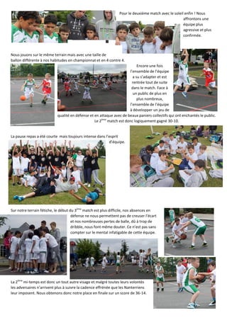 Pour le deuxième match avec le soleil enfin ! Nous
affrontons une
équipe plus
agressive et plus
confirmée.
Nous jouons sur le même terrain mais avec une taille de
ballon différente à nos habitudes en championnat et en 4 contre 4.
Encore une fois
l’ensemble de l’équipe
a su s’adapter et est
rentrée tout de suite
dans le match. Face à
un public de plus en
plus nombreux,
l’ensemble de l’équipe
à développer un jeu de
qualité en défense et en attaque avec de beaux paniers collectifs qui ont enchantés le public.
Le 2ème
match est donc logiquement gagné 30-10.
La pause repas a été courte mais toujours intense dans l’esprit
d’équipe.
Sur notre terrain fétiche, le début du 3ème
match est plus difficile, nos absences en
défense ne nous permettent pas de creuser l’écart
et nos nombreuses pertes de balle, dû à trop de
dribble, nous font même douter. Ce n’est pas sans
compter sur le mental infatigable de cette équipe.
La 2ème
mi-temps est donc un tout autre visage et malgré toutes leurs volontés
les adversaires n’arrivent plus à suivre la cadence effrénée que les Nanterriens
leur imposent. Nous obtenons donc notre place en finale sur un score de 36-14.
 