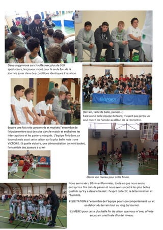Dans un gymnase sur chauffé avec plus de 300
spectateurs, les joueurs vont pour la seule fois de la
journée jouer dans des conditions identiques à la saison
(terrain, taille de balle, paniers…)
Face à une belle équipe du Nord, n’ayant pas perdu un
seul match de l’année au début de la rencontre.
Encore une fois très concentrés et motivés l’ensemble de
l’équipe rentre tout de suite dans le match et enchaines les
interceptions et les paniers marqués. L’équipe finit donc ce
tournoi mais aussi cette saison sur la plus belle note : une
VICTOIRE. Et quelle victoire, une démonstration de mini basket,
l’ensemble des joueurs a su ré-
élever son niveau pour cette finale.
Nous avons vécu 20min enflammées, toute ce que nous avons
entrepris a fini dans le panier et nous avons montré les plus belles
qualités qu’il y a dans le basket : l’esprit collectif, la détermination et
l’humilité.
FELICITATION à l’ensemble de l’équipe pour son comportement sur et
en dehors du terrain tout au long du tournoi.
Et MERCI pour cette plus belle fin de saison que vous m’avez offerte
en jouant une finale d’un tel niveau.
 