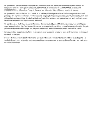 Un grand merci aux magasins de Nanterre et aux personnes qui m’ont donné gracieusement un grand nombre de
lots pour la tombola : les magasins E-LECLERC, DE NEUVILLE, la boulangerie LA CAMPAGNARDE, le restaurant
HYPPOPOTAMUS et Stéphanie et Pascal du club ainsi que Stéphanie, Marc et Florence parents de joueurs.
Un grand merci aussi au magasin DECATHLON et JD SOCCER pour leur geste financier sans qui les joueurs n’auraient
jamais pu être équipé spécialement pour le week-end. (Jogging, t-shirt, sweat, sac à dos, gourde, chaussettes, mini-balle
et lacets) et merci au créateur de « belle attitude » d’avoir offert un t-shirt aux organisateurs du week-end mais aussi à
l’ensemble des joueurs de l’équipe de mini poussins 2.
Un grand merci au staff, Hugo (joueur en formation d’entraineur) et Dylan et Mekki (benjamins qui ont suivi l’équipe
toute la saison) qui ont été d’une aide précieuse tout au long du week-end. Merci à Laura (bénévole et licenciée du club)
pour son aide lors des démarchages des magasins mais surtout pour son reportage photos pendant ces 2 jours.
Sans oublier tous les participants, frères et sœurs mais aussi les parents sans qui ce week-end n’aurait pas pu être aussi
conviviale et magique.
L’équipe de mini-poussins 2 de Nanterre ainsi que leurs entraineurs remercient sincèrement tous les participants à la
tombola. Grace à votre générosité nous avons pu clôturer notre saison sur un week-end sportif et vivre une expérience
en groupe inoubliable.
 