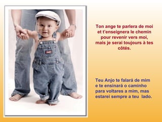 Ton ange te parlera de moi et t’enseignera le chemin pour revenir vers moi, mais je serai toujours à tes côtés. Teu Anjo te falará de mim e te ensinará o caminho para voltares a mim, mas estarei sempre a teu  lado. 