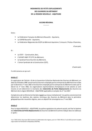 INDEMNITES DE PETITS DEPLACEMENTS
DES OUVRIERS DU BÂTIMENT
DE LA REGION NOUVELLE - AQUITAINE
ACCORD RÉGIONAL
_______
Entre :
 La Fédération Française du Bâtiment Nouvelle - Aquitaine,
 La CAPEB Nouvelle - Aquitaine,
 La Fédération Régionale des SCOP du Bâtiment Aquitaine / Limousin / Poitou-Charentes,
d’une part,
Et :
 La CFDT – Construction, Bois,
 L’UR BATI-MAT-TP CFTC du Bâtiment,
 Le Syndicat Force Ouvrière du Bâtiment,
 L’Union Syndicale de la Construction (CGT),
d’autre part,
Il a été convenu ce qui suit :
Article 1er
En application de l'Article I-31 de la Convention Collective Nationale des Ouvriers du Bâtiment, en
date du 8 Octobre 1990 concernantlesOuvriersemployésparlesentreprisesduBâtimentnonvisées
par le décretdu 1er
mars 1962 et lesOuvriersemployésparlesentreprises du Bâtiment visées par le
décret du 1er
mars 1962, les organisations représentatives d’employeurs et de salariés se sont
réunies et ont déterminé le montants des Indemnités de Petits Déplacements des Ouvriers du
Bâtiment de la région NOUVELLE - AQUITAINE applicables à compter du 1er
mai 2017
Compte tenude la réforme territoriale engagéeauniveauinstitutionnel1
,lesparties conviennent de
déterminer les barèmes des salaires minimaux des Ouvriers du Bâtiment dans le périmètre
géographique des nouvelles régions, avec un objectif de convergence au 1er
mai 2020.
Article 2
Pourla régionNOUVELLE – AQUITAINE,lespartiessignataires du présent accord, ont fixé le barème
desIndemnitésde PetitsDéplacements desOuvriersduBâtimentcomme indiqué dans les tableaux
ci-après :
1Loi n°2015-29 du 16 janvier 2015 relative à la délimitationdes régions, puis loi n°2015-991 du7 août 2015 portant nouvelle
organisationterritoriale de la République (NOTRe).
 