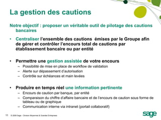 La gestion des cautions Notre objectif : proposer un véritable outil de pilotage des cautions bancaires Centraliser  l’ensemble des cautions  émises par le Groupe afin de gérer et contrôler l’encours total de cautions par établissement bancaire ou par entité Permettre une  gestion assistée  de votre encours Possibilité de mise en place de workflow de validation Alerte sur dépassement d’autorisation  Contrôle sur échéances et main levées Produire en temps réel  une information pertinente Encours de caution par banque, par entité Comparaison du chiffre d’affaire bancaire et de l’encours de caution sous forme de tableau ou de graphique Communication interne via intranet (portail collaboratif) 