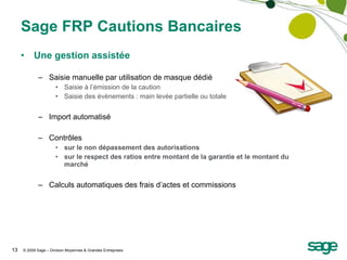 Sage FRP Cautions Bancaires Une gestion assistée Saisie manuelle par utilisation de masque dédié Saisie à l’émission de la caution Saisie des évènements : main levée partielle ou totale Import automatisé Contrôles sur le non dépassement des autorisations sur le respect des ratios entre montant de la garantie et le montant du marché Calculs automatiques des frais d’actes et commissions 