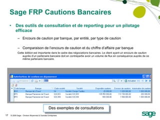 Sage FRP Cautions Bancaires Des outils de consultation et de reporting pour un pilotage efficace Encours de caution par banque, par entité, par type de caution Comparaison de l’encours de caution et du chiffre d’affaire par banque  Cette   édition est importante dans le cadre des négociations bancaires. Le client ayant un encours de caution auprès d’un partenaire bancaire doit en contrepartie avoir un volume de flux en conséquence auprès de ce même partenaire bancaire. Des exemples de consultations 