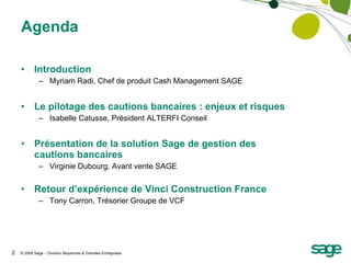 Agenda Introduction Myriam Radi, Chef de produit Cash Management SAGE Le pilotage des cautions bancaires : enjeux et risques Isabelle Catusse, Président ALTERFI Conseil Présentation de la solution Sage de gestion des cautions bancaires Virginie Dubourg, Avant vente SAGE Retour d’expérience de Vinci Construction France Tony Carron, Trésorier Groupe de VCF 