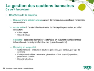 La gestion des cautions bancaires Ce qu’il faut retenir Bénéfices de la solution Disposer d’une solution unique  au sein de l’entreprise centralisant l’ensemble des cautions Accès facilité  à l’ensemble des acteurs de l’entreprise pour saisir, modifier, consulter : Client Léger Client Outlook Flexibilité  : possibilité d’amender le standard en rajoutant ou modifiant les informations à renseigner (fonction des types de cautions) Reporting en temps réel Etats standard : encours de cautions par entité, par banque, par type de cautions Etats paramétrables : requêteur, générateur d’état, portail (vignettes), publication Oultook Dématérialisation 